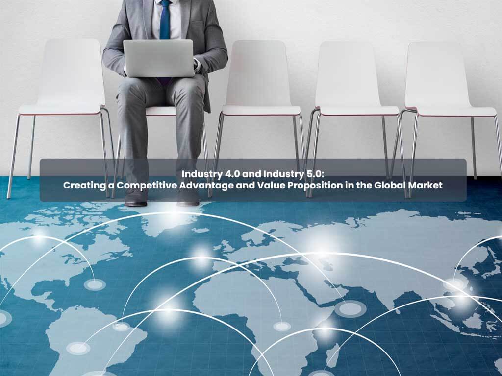 Industry 4.0 and Industry 5.0: Creating a Competitive Advantage and Value Proposition in the Global Market